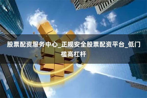 股票配资服务中心_正规安全股票配资平台_低门槛高杠杆