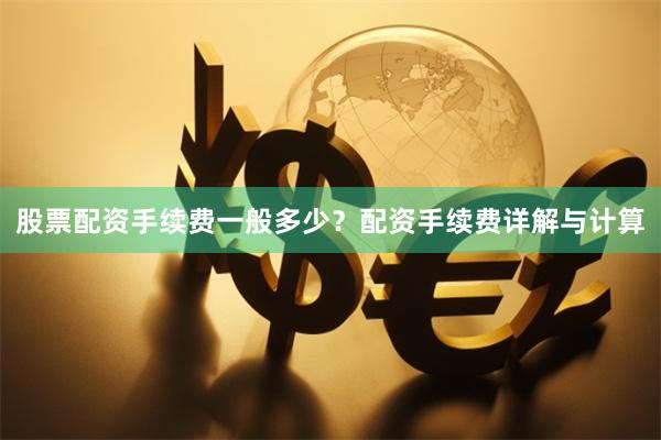 股票配资手续费一般多少？配资手续费详解与计算