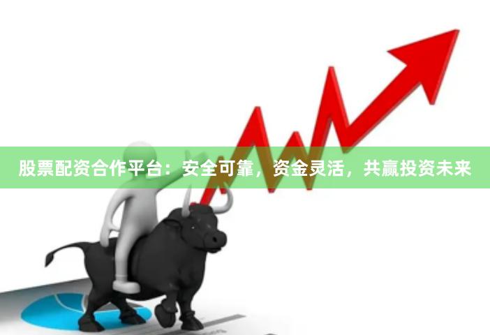 股票配资合作平台：安全可靠，资金灵活，共赢投资未来